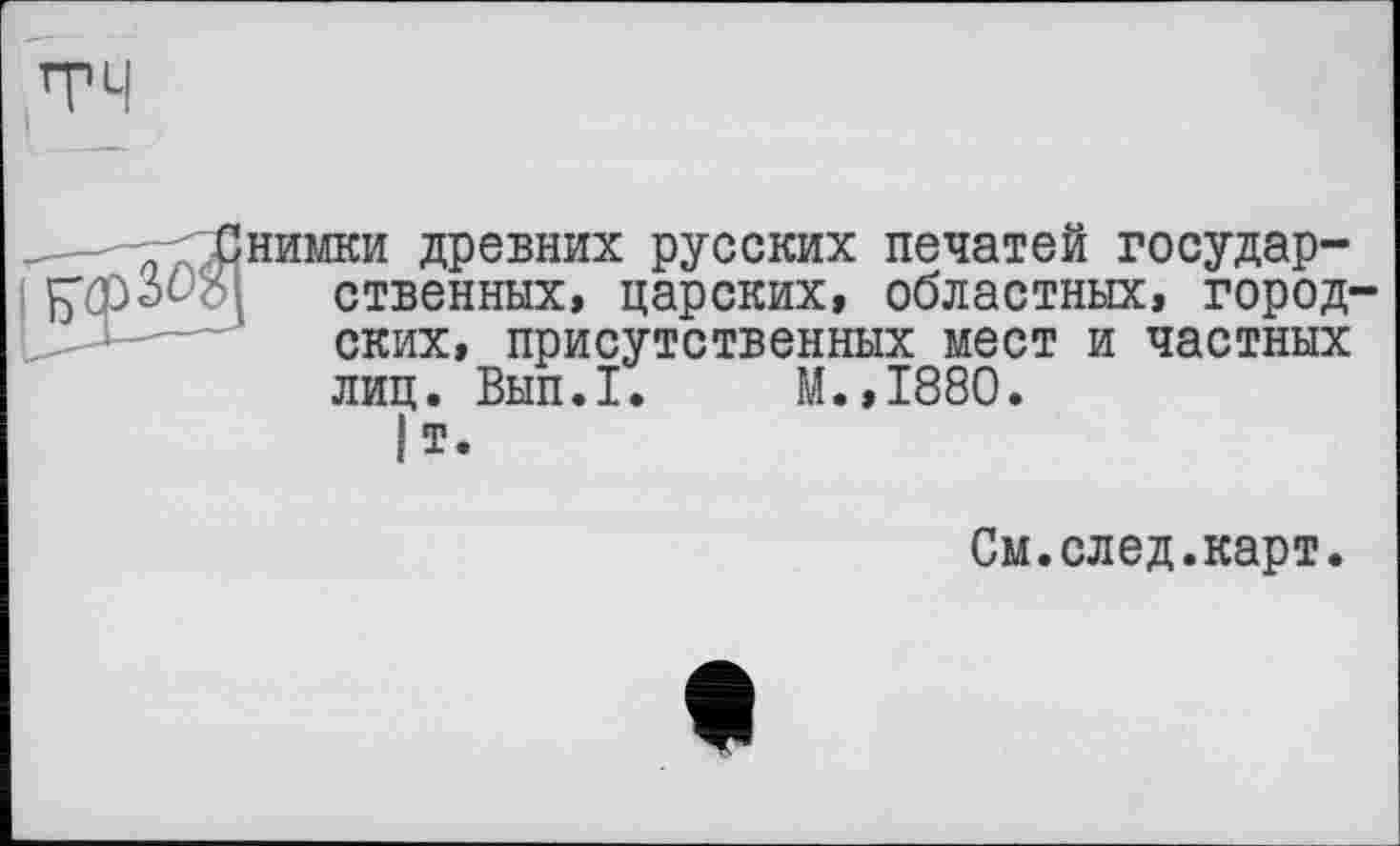 ﻿нимки древних русских печатей государственных, царских, областных, город ских, присутственных мест и частных лиц. Вып.1. М.,1880.
|т.
См.след.карт.